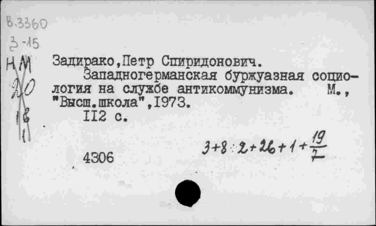 ﻿Ц/й Задирако,Петр Спиридонович.
' ’ Западногерманская буржуазная социо-Ж/ логия на службе антикоммунизма. М.,
"Высш.школа",1973.
Ц	112 с.
’	4306